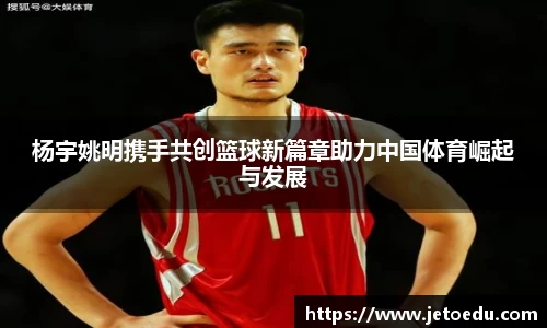 杨宇姚明携手共创篮球新篇章助力中国体育崛起与发展