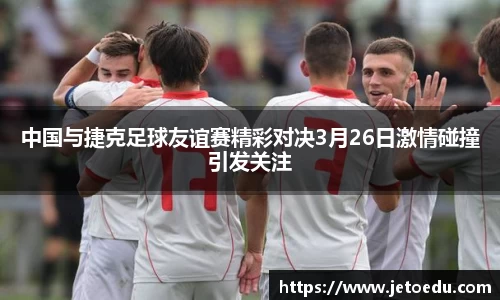 中国与捷克足球友谊赛精彩对决3月26日激情碰撞引发关注