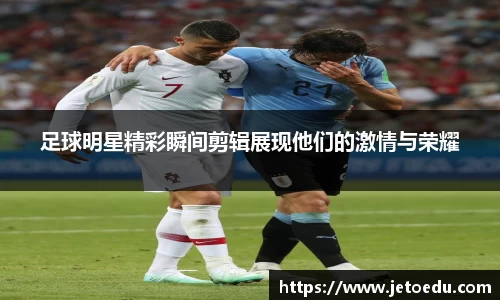 足球明星精彩瞬间剪辑展现他们的激情与荣耀
